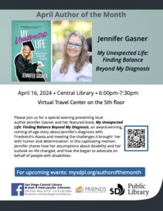 Image Description April Author of the Month Jennifer Gasner My Unexpected Life: Finding Balance Beyond My Diagnosis A photo of the book –teal background with black and pink title with picture of a white blonde girl with long hair, glasses and a graduation, cap and gown sitting on a walker. Next is a picture of the same woman with teal glasses and a light blue shirt. TEXT: Please join us for a special evening presenting local author Jennifer Gasner and her featured book, My Unexpected Life: Finding Balance Beyond My Diagnosis, an award-winning, coming-of-age story about Jennifer’s diagnosis with Friedreich’s Ataxia and meeting the challenges it brought her with humor and determination. In this captivating memoir, Jennifer shares how her assumptions about disability and her outlook on life changed, and how she began to advocate on behalf of people with disabilities. For upcoming events: mysdpl.org/authorofthemonth San Diego Central Library @ Joan Λ Irwin Jacobs Common 330 Park Blvd, 92101 • 619-236-5800 facebook.com/sandiegocentrallibrary